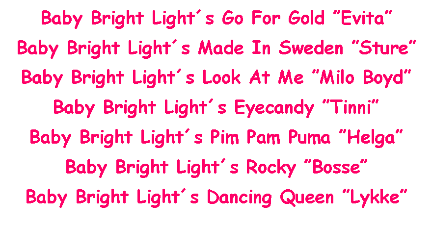 Text Box: Baby Bright Lights Go For Gold EvitaBaby Bright Lights Made In Sweden StureBaby Bright Lights Look At Me Milo BoydBaby Bright Lights Eyecandy TinniBaby Bright Lights Pim Pam Puma HelgaBaby Bright Lights Rocky BosseBaby Bright Lights Dancing Queen Lykke